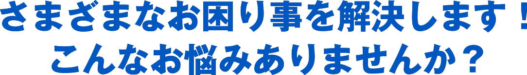 さまざまなお困り事を解決します！こんなお悩みありませんか？