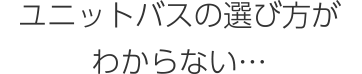 ユニットバスの選び方がわからない…