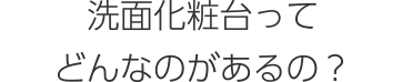 洗面化粧台ってどんなのがあるの？