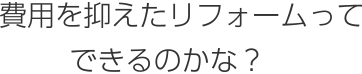 費用を抑えたリフォームってできるのかな？