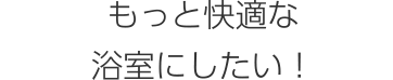 もっと快適な浴室にしたい！