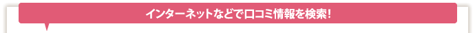 インターネットなどで口コミ情報を検索！