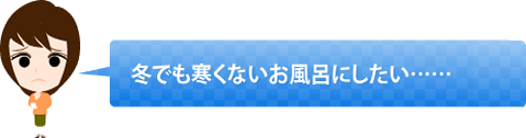 冬でも寒くないお風呂にしたい……