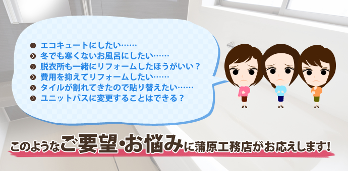 このようなご要望・お悩みに蒲原工務店がお応えします!
エコキュートにしたい……
冬でも寒くないお風呂にしたい……
脱衣所も一緒にリフォームしたほうがいい?
費用を抑えてリフォームしたい……
タイルが割れてきたので貼り替えたい……
ユニットバスに変更することはできる?