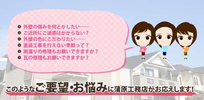 このようなご要望・お悩みに蒲原工務店がお応えします!
外壁の痛みを何とかしたい……
ご近所にご迷惑はかからない?
外壁の色にこだわりたい……
塗装工事を行えない季節って?
雨漏りの修理もお願いできますか?
瓦の修理もお願いできますか?